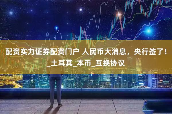 配资实力证券配资门户 人民币大消息，央行签了！_土耳其_本币_互换协议