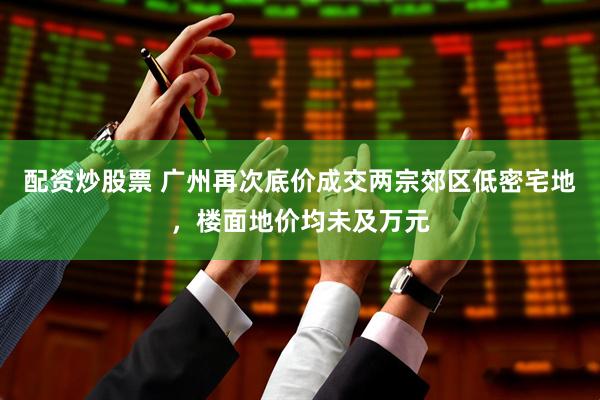 配资炒股票 广州再次底价成交两宗郊区低密宅地，楼面地价均未及万元