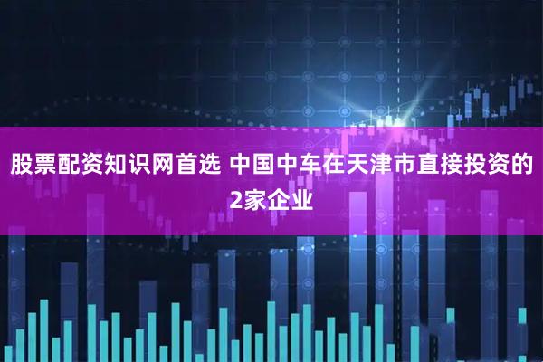 股票配资知识网首选 中国中车在天津市直接投资的2家企业