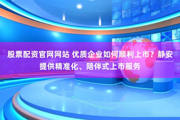 股票配资官网网站 优质企业如何顺利上市？静安提供精准化、陪伴式上市服务