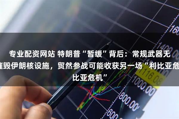 专业配资网站 特朗普“暂缓”背后：常规武器无法摧毁伊朗核设施，贸然参战可能收获另一场“利比亚危机”