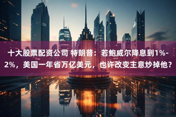 十大股票配资公司 特朗普：若鲍威尔降息到1%-2%，美国一年省万亿美元，也许改变主意炒掉他？