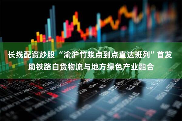 长线配资炒股 “渝沪竹浆点到点直达班列”首发 助铁路白货物流与地方绿色产业融合