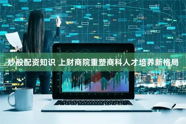 炒股配资知识 上财商院重塑商科人才培养新格局