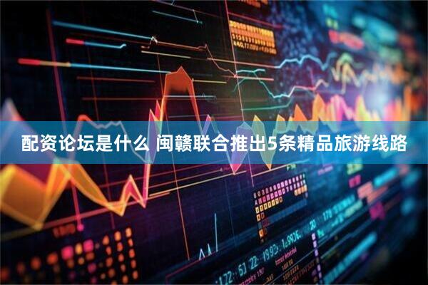 配资论坛是什么 闽赣联合推出5条精品旅游线路