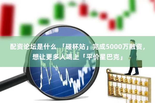 配资论坛是什么 「碰杯站」完成5000万融资，想让更多人喝上「平价星巴克」