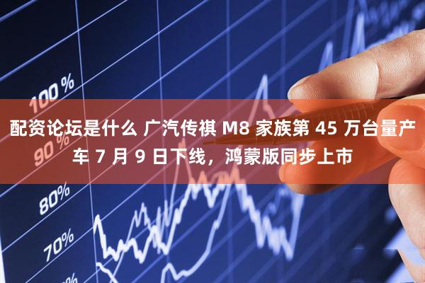 配资论坛是什么 广汽传祺 M8 家族第 45 万台量产车 7 月 9 日下线，鸿蒙版同步上市
