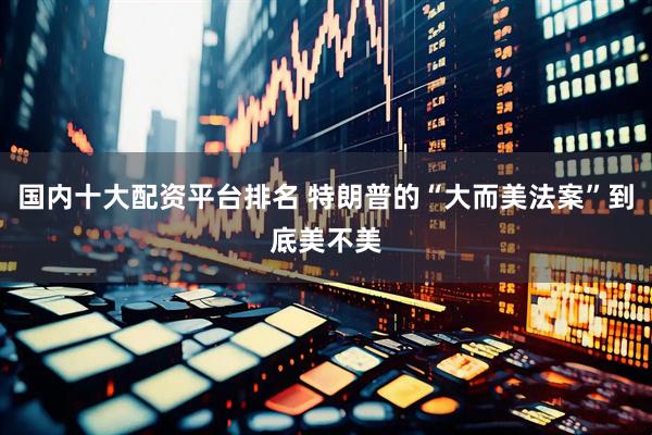 国内十大配资平台排名 特朗普的“大而美法案”到底美不美