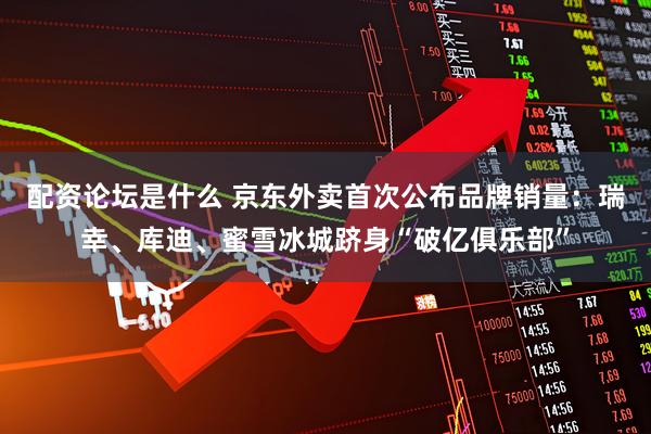 配资论坛是什么 京东外卖首次公布品牌销量：瑞幸、库迪、蜜雪冰城跻身“破亿俱乐部”