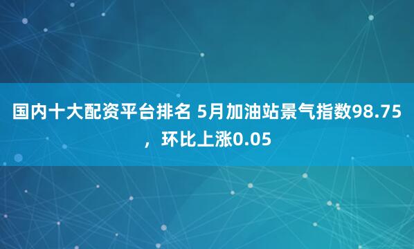国内十大配资平台排名 5月加油站景气指数98.75，环比上涨0.05