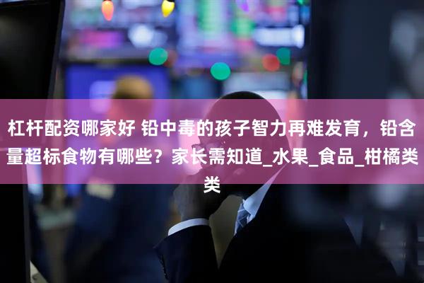 杠杆配资哪家好 铅中毒的孩子智力再难发育，铅含量超标食物有哪些？家长需知道_水果_食品_柑橘类