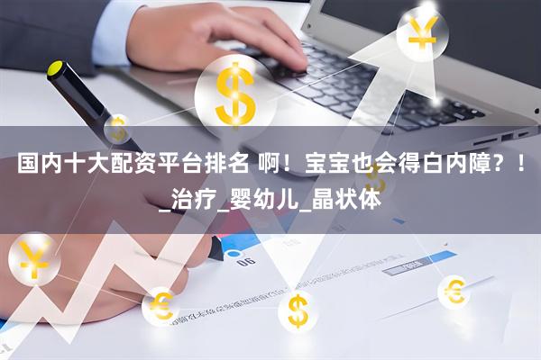 国内十大配资平台排名 啊！宝宝也会得白内障？！_治疗_婴幼儿_晶状体