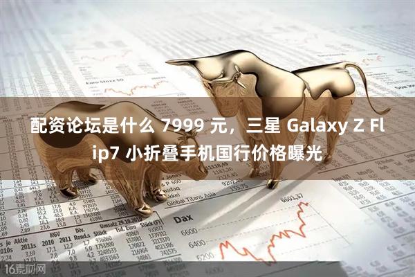 配资论坛是什么 7999 元，三星 Galaxy Z Flip7 小折叠手机国行价格曝光