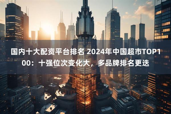 国内十大配资平台排名 2024年中国超市TOP100：十强位次变化大，多品牌排名更迭