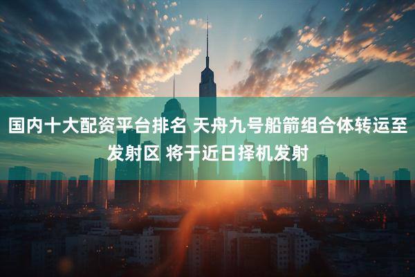 国内十大配资平台排名 天舟九号船箭组合体转运至发射区 将于近日择机发射