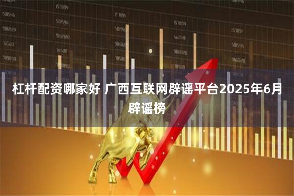杠杆配资哪家好 广西互联网辟谣平台2025年6月辟谣榜