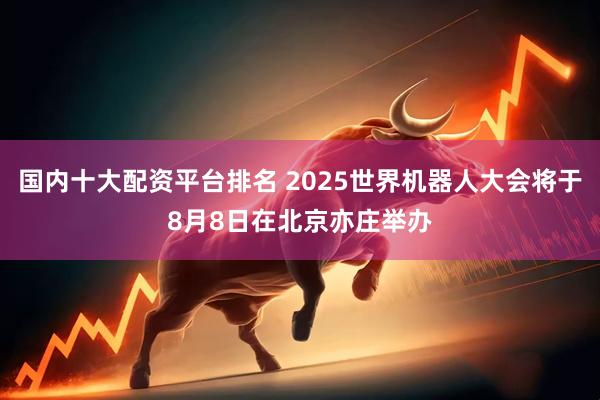 国内十大配资平台排名 2025世界机器人大会将于8月8日在北京亦庄举办