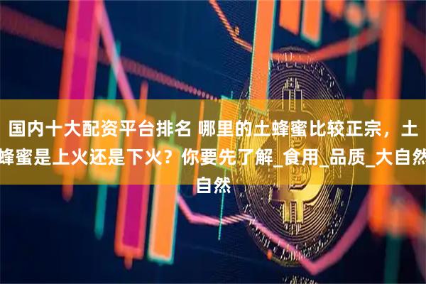 国内十大配资平台排名 哪里的土蜂蜜比较正宗，土蜂蜜是上火还是下火？你要先了解_食用_品质_大自然