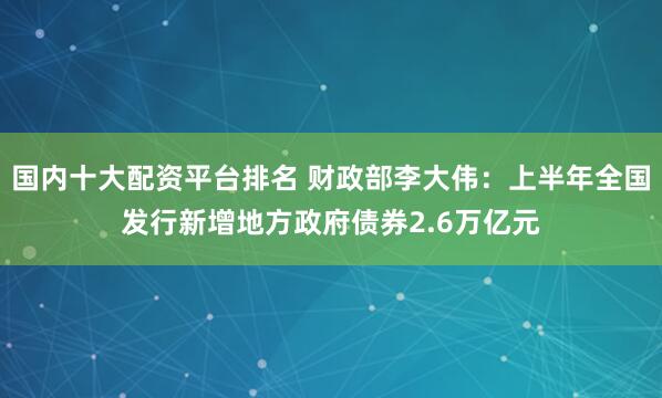 国内十大配资平台排名 财政部李大伟：上半年全国发行新增地方政府债券2.6万亿元
