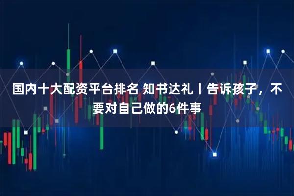 国内十大配资平台排名 知书达礼丨告诉孩子，不要对自己做的6件事