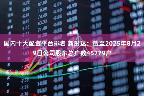 国内十大配资平台排名 新时达：截至2025年8月29日公司股东总户数45779户