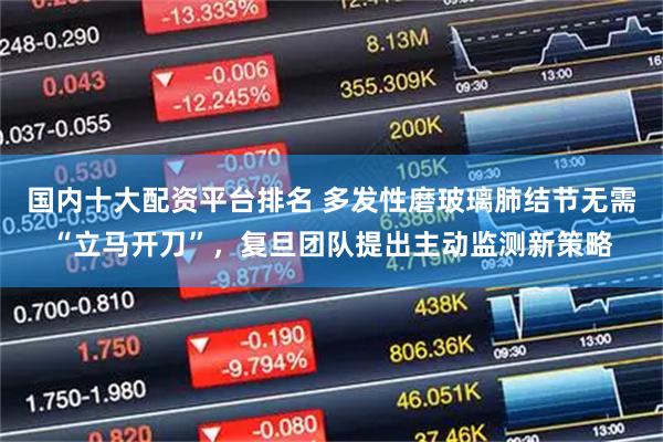 国内十大配资平台排名 多发性磨玻璃肺结节无需“立马开刀”，复旦团队提出主动监测新策略
