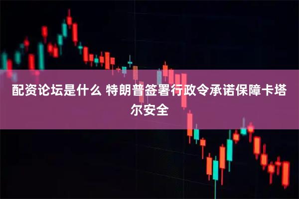 配资论坛是什么 特朗普签署行政令承诺保障卡塔尔安全