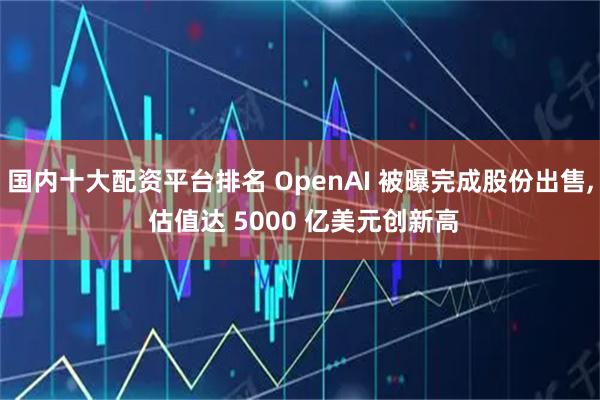 国内十大配资平台排名 OpenAI 被曝完成股份出售, 估值达 5000 亿美元创新高