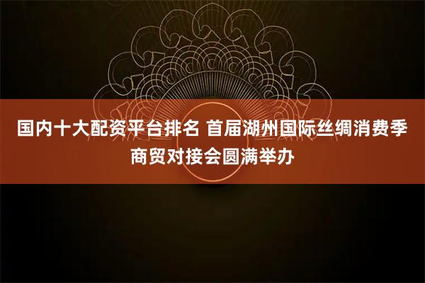 国内十大配资平台排名 首届湖州国际丝绸消费季商贸对接会圆满举办