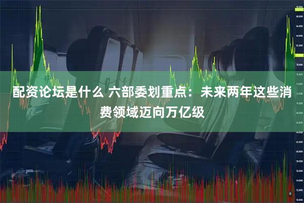 配资论坛是什么 六部委划重点：未来两年这些消费领域迈向万亿级