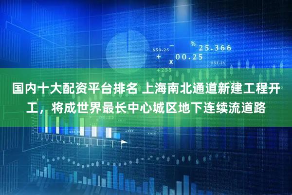 国内十大配资平台排名 上海南北通道新建工程开工，将成世界最长中心城区地下连续流道路