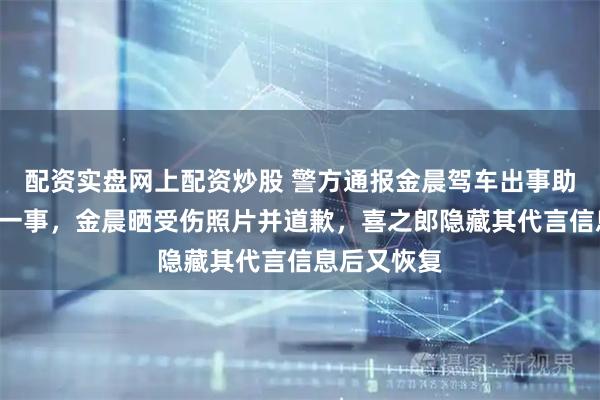配资实盘网上配资炒股 警方通报金晨驾车出事助理“顶包”一事，金晨晒受伤照片并道歉，喜之郎隐藏其代言信息后又恢复