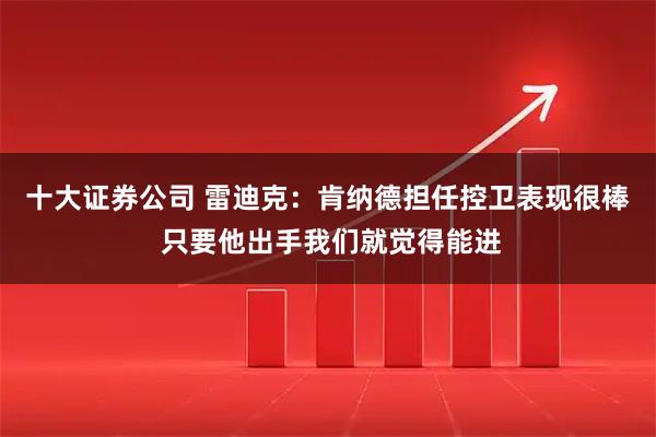 十大证券公司 雷迪克：肯纳德担任控卫表现很棒 只要他出手我们就觉得能进