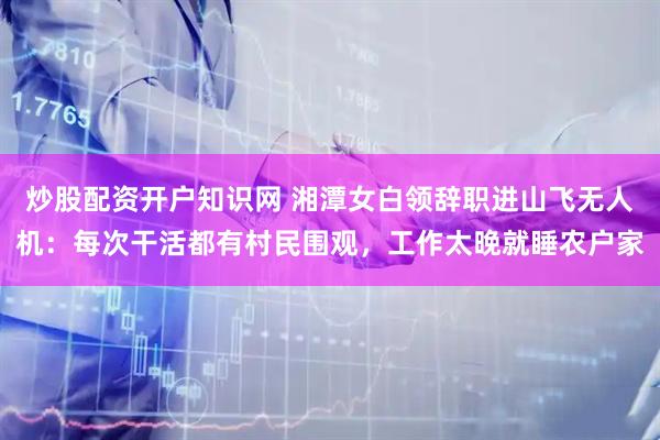 炒股配资开户知识网 湘潭女白领辞职进山飞无人机：每次干活都有村民围观，工作太晚就睡农户家