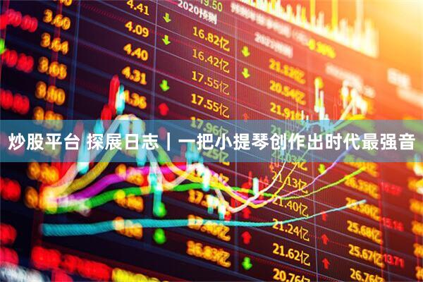 炒股平台 探展日志｜一把小提琴创作出时代最强音