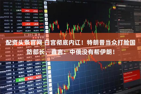 配资头条官网 白宫彻底内讧！特朗普当众打脸国防部长，直言：中俄没有帮伊朗！