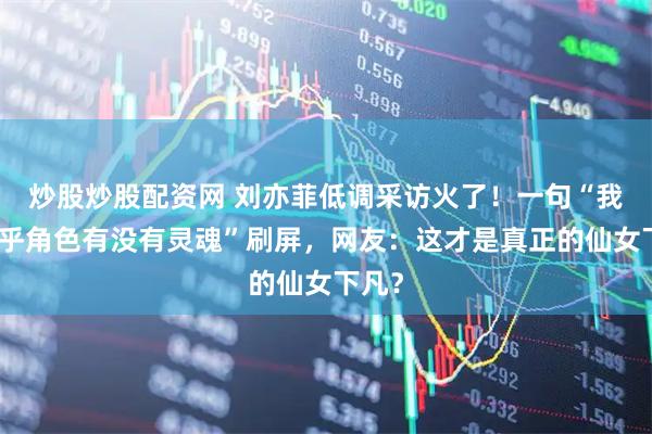 炒股炒股配资网 刘亦菲低调采访火了!一句“我更在乎角色有没有灵魂”刷屏,网友:这才是真正的仙女下凡?