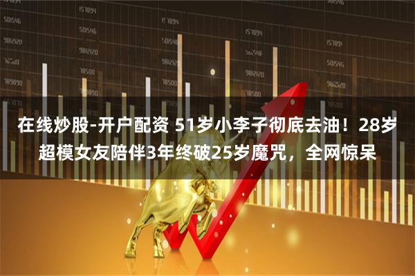 在线炒股-开户配资 51岁小李子彻底去油！28岁超模女友陪伴3年终破25岁魔咒，全网惊呆